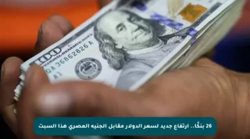 26 بنكًا.. ارتفاع جديد لسعر الدولار مقابل الجنيه المصري هذا السبت